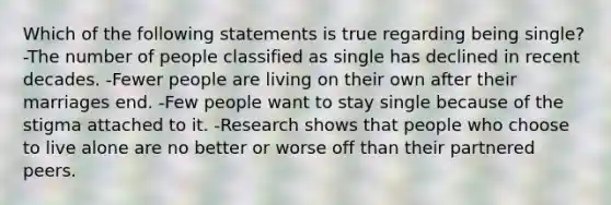 Which of the following statements is true regarding being single? -The number of people classified as single has declined in recent decades. -Fewer people are living on their own after their marriages end. -Few people want to stay single because of the stigma attached to it. -Research shows that people who choose to live alone are no better or worse off than their partnered peers.