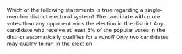 Which of the following statements is true regarding a single-member district electoral system? The candidate with more votes than any opponent wins the election in the district Any candidate who receive at least 5% of the popular votes in the district automatically qualifies for a runoff Only two candidates may qualify to run in the election