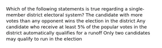 Which of the following statements is true regarding a single-member district electoral system? The candidate with more votes than any opponent wins the election in the district Any candidate who receive at least 5% of the popular votes in the district automatically qualifies for a runoff Only two candidates may qualify to run in the election