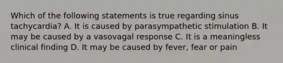 Which of the following statements is true regarding sinus tachycardia? A. It is caused by parasympathetic stimulation B. It may be caused by a vasovagal response C. It is a meaningless clinical finding D. It may be caused by fever, fear or pain