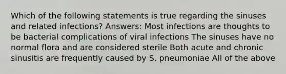 Which of the following statements is true regarding the sinuses and related infections? Answers: Most infections are thoughts to be bacterial complications of viral infections The sinuses have no normal flora and are considered sterile Both acute and chronic sinusitis are frequently caused by S. pneumoniae All of the above