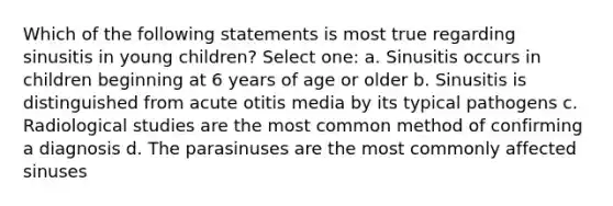 Which of the following statements is most true regarding sinusitis in young children? Select one: a. Sinusitis occurs in children beginning at 6 years of age or older b. Sinusitis is distinguished from acute otitis media by its typical pathogens c. Radiological studies are the most common method of confirming a diagnosis d. The parasinuses are the most commonly affected sinuses