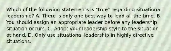 Which of the following statements is "true" regarding situational leadership? A. There is only one best way to lead all the time. B. You should assign an appropriate leader before any leadership situation occurs. C. Adapt your leadership style to the situation at hand. D. Only use situational leadership in highly directive situations.