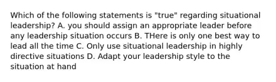 Which of the following statements is "true" regarding situational leadership? A. you should assign an appropriate leader before any leadership situation occurs B. THere is only one best way to lead all the time C. Only use situational leadership in highly directive situations D. Adapt your leadership style to the situation at hand