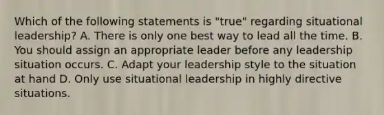 Which of the following statements is "true" regarding situational leadership? A. There is only one best way to lead all the time. B. You should assign an appropriate leader before any leadership situation occurs. C. Adapt your leadership style to the situation at hand D. Only use situational leadership in highly directive situations.