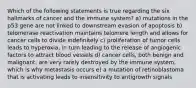 Which of the following statements is true regarding the six hallmarks of cancer and the immune system? a) mutations in the p53 gene are not linked to downstream evasion of apoptosis b) telomerase reactivation maintains telomere length and allows for cancer cells to divide indefinitely c) proliferation of tumor cells leads to hyperoxia, in turn leading to the release of angiogenic factors to attract blood vessels d) cancer cells, both benign and malignant, are very rarely destroyed by the immune system, which is why metastasis occurs e) a mutation of retinoblastoma that is activating leads to insensitivity to antigrowth signals