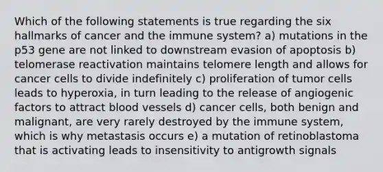 Which of the following statements is true regarding the six hallmarks of cancer and the immune system? a) mutations in the p53 gene are not linked to downstream evasion of apoptosis b) telomerase reactivation maintains telomere length and allows for cancer cells to divide indefinitely c) proliferation of tumor cells leads to hyperoxia, in turn leading to the release of angiogenic factors to attract <a href='https://www.questionai.com/knowledge/kZJ3mNKN7P-blood-vessels' class='anchor-knowledge'>blood vessels</a> d) cancer cells, both benign and malignant, are very rarely destroyed by the immune system, which is why metastasis occurs e) a mutation of retinoblastoma that is activating leads to insensitivity to antigrowth signals