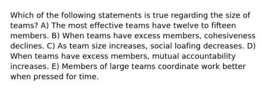 Which of the following statements is true regarding the size of teams? A) The most effective teams have twelve to fifteen members. B) When teams have excess members, cohesiveness declines. C) As team size increases, social loafing decreases. D) When teams have excess members, mutual accountability increases. E) Members of large teams coordinate work better when pressed for time.