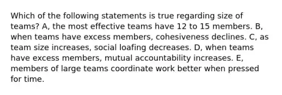 Which of the following statements is true regarding size of teams? A, the most effective teams have 12 to 15 members. B, when teams have excess members, cohesiveness declines. C, as team size increases, social loafing decreases. D, when teams have excess members, mutual accountability increases. E, members of large teams coordinate work better when pressed for time.