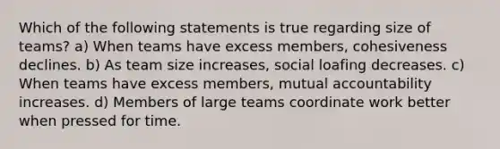 Which of the following statements is true regarding size of teams? a) When teams have excess members, cohesiveness declines. b) As team size increases, social loafing decreases. c) When teams have excess members, mutual accountability increases. d) Members of large teams coordinate work better when pressed for time.