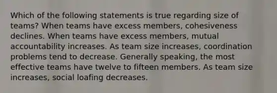 Which of the following statements is true regarding size of teams? When teams have excess members, cohesiveness declines. When teams have excess members, mutual accountability increases. As team size increases, coordination problems tend to decrease. Generally speaking, the most effective teams have twelve to fifteen members. As team size increases, social loafing decreases.