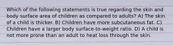 Which of the following statements is true regarding the skin and body surface area of children as compared to adults? A) The skin of a child is thicker. B) Children have more subcutaneous fat. C) Children have a larger body surface-to-weight ratio. D) A child is not more prone than an adult to heat loss through the skin.