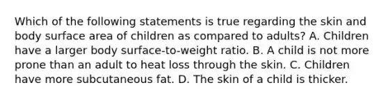 Which of the following statements is true regarding the skin and body surface area of children as compared to​ adults? A. Children have a larger body​ surface-to-weight ratio. B. A child is not more prone than an adult to heat loss through the skin. C. Children have more subcutaneous fat. D. The skin of a child is thicker.