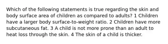 Which of the following statements is true regarding the skin and body surface area of children as compared to adults? 1 Children have a larger body surface-to-weight ratio. 2 Children have more subcutaneous fat. 3 A child is not more prone than an adult to heat loss through the skin. 4 The skin of a child is thicker.