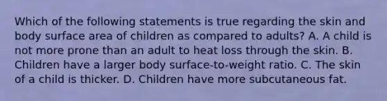 Which of the following statements is true regarding the skin and body surface area of children as compared to​ adults? A. A child is not more prone than an adult to heat loss through the skin. B. Children have a larger body​ surface-to-weight ratio. C. The skin of a child is thicker. D. Children have more subcutaneous fat.