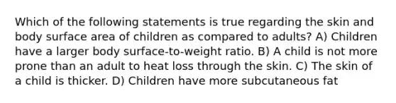 Which of the following statements is true regarding the skin and body surface area of children as compared to adults? A) Children have a larger body surface-to-weight ratio. B) A child is not more prone than an adult to heat loss through the skin. C) The skin of a child is thicker. D) Children have more subcutaneous fat