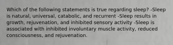 Which of the following statements is true regarding sleep? -Sleep is natural, universal, catabolic, and recurrent -Sleep results in growth, rejuvenation, and inhibited sensory activity -Sleep is associated with inhibited involuntary muscle activity, reduced consciousness, and rejuvenation.