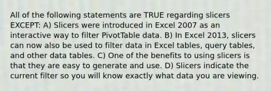 All of the following statements are TRUE regarding slicers EXCEPT: A) Slicers were introduced in Excel 2007 as an interactive way to filter PivotTable data. B) In Excel 2013, slicers can now also be used to filter data in Excel tables, query tables, and other data tables. C) One of the benefits to using slicers is that they are easy to generate and use. D) Slicers indicate the current filter so you will know exactly what data you are viewing.