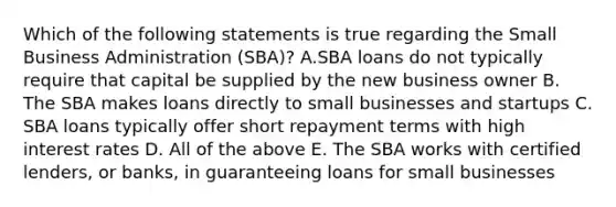 Which of the following statements is true regarding the Small Business Administration (SBA)? A.SBA loans do not typically require that capital be supplied by the new business owner B. The SBA makes loans directly to small businesses and startups C. SBA loans typically offer short repayment terms with high interest rates D. All of the above E. The SBA works with certified lenders, or banks, in guaranteeing loans for small businesses