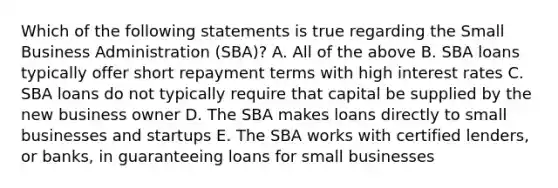 Which of the following statements is true regarding the Small Business Administration (SBA)? A. All of the above B. SBA loans typically offer short repayment terms with high interest rates C. SBA loans do not typically require that capital be supplied by the new business owner D. The SBA makes loans directly to small businesses and startups E. The SBA works with certified lenders, or banks, in guaranteeing loans for small businesses