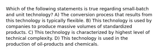 Which of the following statements is true regarding small-batch and unit technology? A) The conversion process that results from this technology is typically flexible. B) This technology is used by companies to produce massive volumes of standardized products. C) This technology is characterized by highest level of technical complexity. D) This technology is used in the production of oil-products and chemicals.