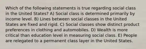 Which of the following statements is true regarding social class in the United States? A) Social class is determined primarily by income level. B) Lines between social classes in the United States are fixed and rigid. C) Social classes show distinct product preferences in clothing and automobiles. D) Wealth is more critical than education level in measuring social class. E) People are relegated to a permanent class layer in the United States.