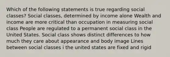 Which of the following statements is true regarding social classes? Social classes, determined by income alone Wealth and income are more critical than occupation in measuring social class People are regulated to a permanent social class in the United States. Social class shows distinct differences to how much they care about appearance and body image Lines between social classes i the united states are fixed and rigid