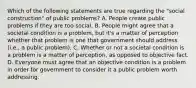 Which of the following statements are true regarding the "social construction" of public problems? A. People create public problems if they are too social. B. People might agree that a societal condition is a problem, but it's a matter of perception whether that problem is one that government should address (i.e., a public problem). C. Whether or not a societal condition is a problem is a matter of perception, as opposed to objective fact. D. Everyone must agree that an objective condition is a problem in order for government to consider it a public problem worth addressing.