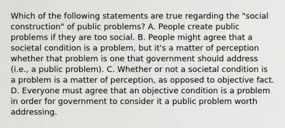 Which of the following statements are true regarding the "social construction" of public problems? A. People create public problems if they are too social. B. People might agree that a societal condition is a problem, but it's a matter of perception whether that problem is one that government should address (i.e., a public problem). C. Whether or not a societal condition is a problem is a matter of perception, as opposed to objective fact. D. Everyone must agree that an objective condition is a problem in order for government to consider it a public problem worth addressing.