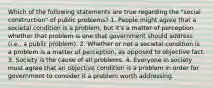 Which of the following statements are true regarding the "social construction" of public problems? 1. People might agree that a societal condition is a problem, but it's a matter of perception whether that problem is one that government should address (i.e., a public problem). 2. Whether or not a societal condition is a problem is a matter of perception, as opposed to objective fact. 3. Society is the cause of all problems. 4. Everyone in society must agree that an objective condition is a problem in order for government to consider it a problem worth addressing.