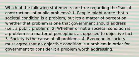 Which of the following statements are true regarding the "social construction" of public problems? 1. People might agree that a societal condition is a problem, but it's a matter of perception whether that problem is one that government should address (i.e., a public problem). 2. Whether or not a societal condition is a problem is a matter of perception, as opposed to objective fact. 3. Society is the cause of all problems. 4. Everyone in society must agree that an objective condition is a problem in order for government to consider it a problem worth addressing.