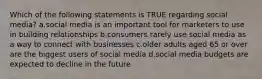 Which of the following statements is TRUE regarding social media? a.social media is an important tool for marketers to use in building relationships b.consumers rarely use social media as a way to connect with businesses c.older adults aged 65 or over are the biggest users of social media d.social media budgets are expected to decline in the future