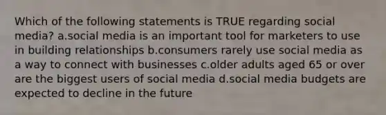 Which of the following statements is TRUE regarding social media? a.social media is an important tool for marketers to use in building relationships b.consumers rarely use social media as a way to connect with businesses c.older adults aged 65 or over are the biggest users of social media d.social media budgets are expected to decline in the future