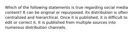 Which of the following statements is true regarding social media content? It can be original or repurposed. Its distribution is often centralized and hierarchical. Once it is published, it is difficult to edit or correct it. It is published from multiple sources into numerous distribution channels.