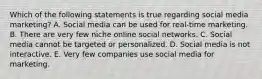 Which of the following statements is true regarding social media​ marketing? A. Social media can be used for​ real-time marketing. B. There are very few niche online social networks. C. Social media cannot be targeted or personalized. D. Social media is not interactive. E. Very few companies use social media for marketing.