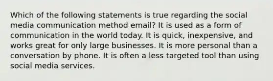 Which of the following statements is true regarding the social media communication method email? It is used as a form of communication in the world today. It is quick, inexpensive, and works great for only large businesses. It is more personal than a conversation by phone. It is often a less targeted tool than using social media services.