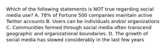 Which of the following statements is NOT true regarding social media use? A. 78% of Fortune 500 companies maintain active Twitter accounts B. Users can be individuals and/or organizations C. Communities formed through social media often transcend geographic and organizational boundaries. D. The growth of social media has slowed considerably in the last few years