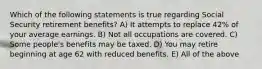 Which of the following statements is true regarding Social Security retirement benefits? A) It attempts to replace 42% of your average earnings. B) Not all occupations are covered. C) Some people's benefits may be taxed. D) You may retire beginning at age 62 with reduced benefits. E) All of the above