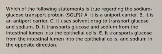 Which of the following statements is true regarding the sodium-glucose transport protein (SGLP)? A. It is a uniport carrier. B. It is an antiport carrier. C. It uses solvent drag to transport glucose and sodium. D. It transports glucose and sodium from the intestinal lumen into the epithelial cells. E. It transports glucose from the intestinal lumen into the epithelial cells, and sodium in the opposite direction.