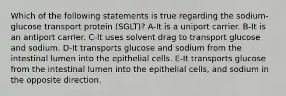 Which of the following statements is true regarding the sodium-glucose transport protein (SGLT)? A-It is a uniport carrier. B-It is an antiport carrier. C-It uses solvent drag to transport glucose and sodium. D-It transports glucose and sodium from the intestinal lumen into the epithelial cells. E-It transports glucose from the intestinal lumen into the epithelial cells, and sodium in the opposite direction.