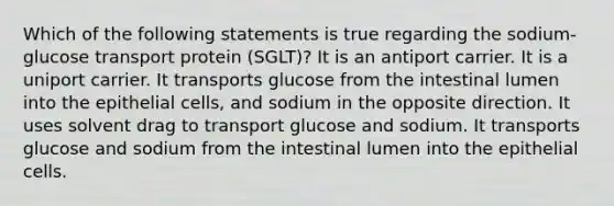 Which of the following statements is true regarding the sodium-glucose transport protein (SGLT)? It is an antiport carrier. It is a uniport carrier. It transports glucose from the intestinal lumen into the epithelial cells, and sodium in the opposite direction. It uses solvent drag to transport glucose and sodium. It transports glucose and sodium from the intestinal lumen into the epithelial cells.