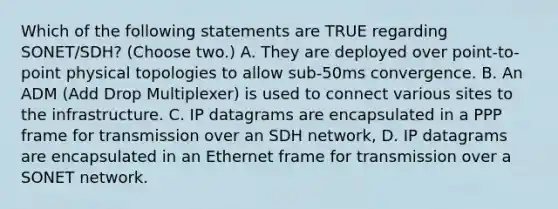 Which of the following statements are TRUE regarding SONET/SDH? (Choose two.) A. They are deployed over point-to-point physical topologies to allow sub-50ms convergence. B. An ADM (Add Drop Multiplexer) is used to connect various sites to the infrastructure. C. IP datagrams are encapsulated in a PPP frame for transmission over an SDH network, D. IP datagrams are encapsulated in an Ethernet frame for transmission over a SONET network.