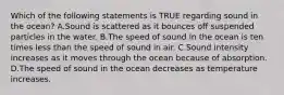 Which of the following statements is TRUE regarding sound in the ocean? A.Sound is scattered as it bounces off suspended particles in the water. B.The speed of sound in the ocean is ten times less than the speed of sound in air. C.Sound intensity increases as it moves through the ocean because of absorption. D.The speed of sound in the ocean decreases as temperature increases.