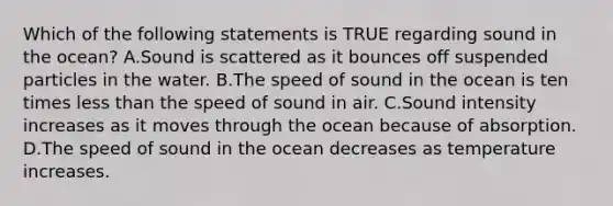 Which of the following statements is TRUE regarding sound in the ocean? A.Sound is scattered as it bounces off suspended particles in the water. B.The speed of sound in the ocean is ten times less than the speed of sound in air. C.Sound intensity increases as it moves through the ocean because of absorption. D.The speed of sound in the ocean decreases as temperature increases.