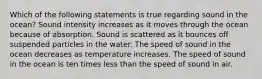 Which of the following statements is true regarding sound in the ocean? Sound intensity increases as it moves through the ocean because of absorption. Sound is scattered as it bounces off suspended particles in the water. The speed of sound in the ocean decreases as temperature increases. The speed of sound in the ocean is ten times less than the speed of sound in air.