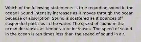 Which of the following statements is true regarding sound in the ocean? Sound intensity increases as it moves through the ocean because of absorption. Sound is scattered as it bounces off suspended particles in the water. The speed of sound in the ocean decreases as temperature increases. The speed of sound in the ocean is ten times less than the speed of sound in air.