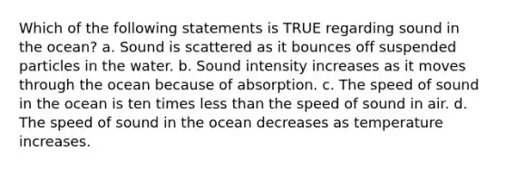 Which of the following statements is TRUE regarding sound in the ocean? a. Sound is scattered as it bounces off suspended particles in the water. b. Sound intensity increases as it moves through the ocean because of absorption. c. The speed of sound in the ocean is ten times less than the speed of sound in air. d. The speed of sound in the ocean decreases as temperature increases.