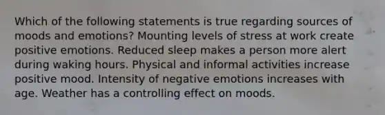 Which of the following statements is true regarding sources of moods and emotions? Mounting levels of stress at work create positive emotions. Reduced sleep makes a person more alert during waking hours. Physical and informal activities increase positive mood. Intensity of negative emotions increases with age. Weather has a controlling effect on moods.