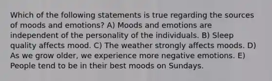 Which of the following statements is true regarding the sources of moods and emotions? A) Moods and emotions are independent of the personality of the individuals. B) Sleep quality affects mood. C) The weather strongly affects moods. D) As we grow older, we experience more negative emotions. E) People tend to be in their best moods on Sundays.