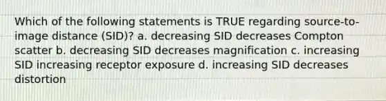 Which of the following statements is TRUE regarding source-to-image distance (SID)? a. decreasing SID decreases Compton scatter b. decreasing SID decreases magnification c. increasing SID increasing receptor exposure d. increasing SID decreases distortion